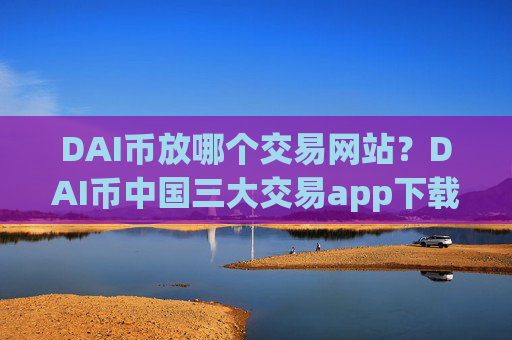 DAI币放哪个交易网站?DAI币中国三大交易app下载