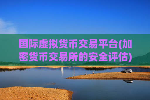 国际虚拟货币交易平台(加密货币交易所的安全评估)