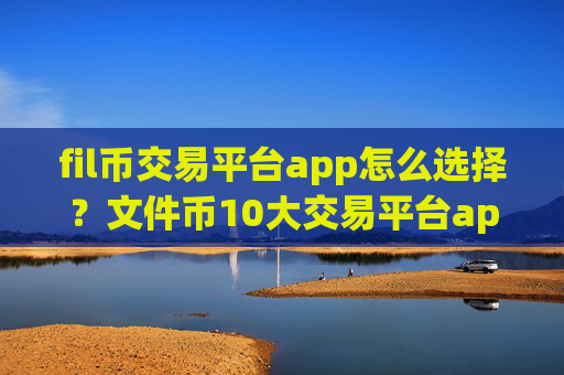 fil币交易平台app怎么选择?文件币10大交易平台app排名