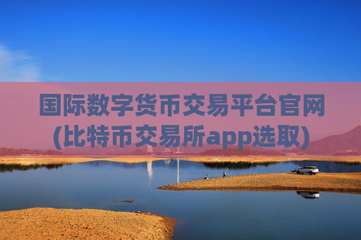 国际数字货币交易平台官网(比特币交易所app选取)