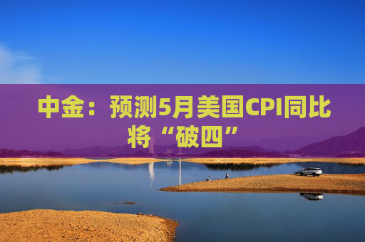 中金:预测5月美国CPI同比将“破四”