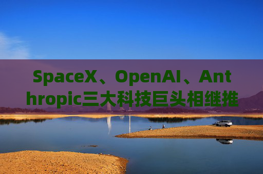 SpaceX、OpenAI、Anthropic三大科技巨头相继推进上市进程 全球超级IPO潮或重塑市场预期