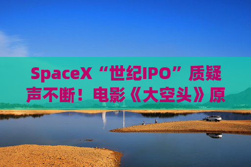 SpaceX“世纪IPO”质疑声不断！电影《大空头》原型炮轰：全压AI上了？