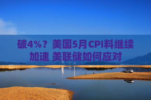破4%?美国5月CPI料继续加速 美联储如何应对