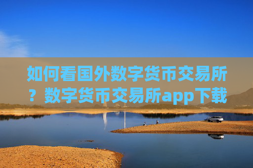 如何看国外数字货币交易所？数字货币交易所app下载不需要人脸