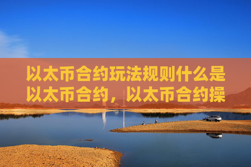 以太币合约玩法规则什么是以太币合约，以太币合约操作要点及风险提示