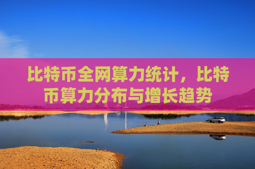 比特币全网算力统计，比特币算力分布与增长趋势