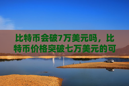 比特币会破7万美元吗,比特币价格突破七万美元的可能性分析