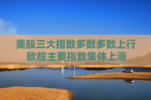 美股三大指数多数多数上行 欧股主要指数集体上涨