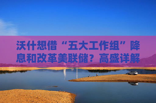 沃什想借“五大工作组”降息和改革美联储?高盛详解:很难如愿!