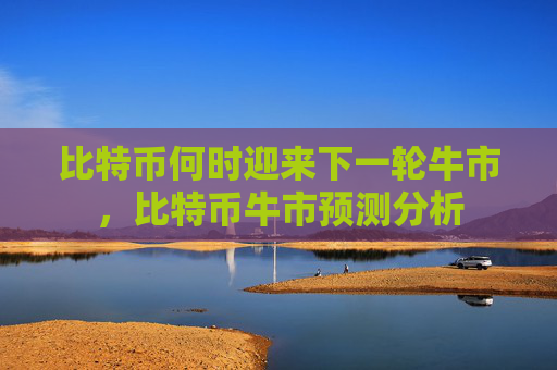 比特币何时迎来下一轮牛市,比特币牛市预测分析