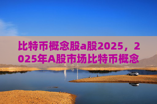 比特币概念股a股2025,2025年A股市场比特币概念股投资前景