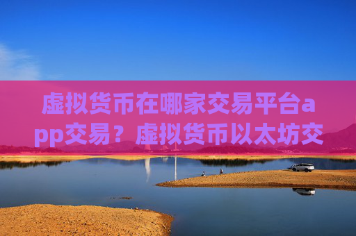虚拟货币在哪家交易平台app交易?虚拟货币以太坊交易软件