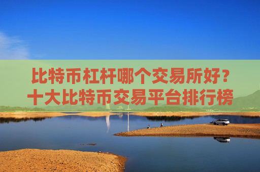 比特币杠杆哪个交易所好?十大比特币交易平台排行榜一览