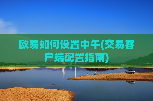 欧易如何设置中午(交易客户端配置指南)