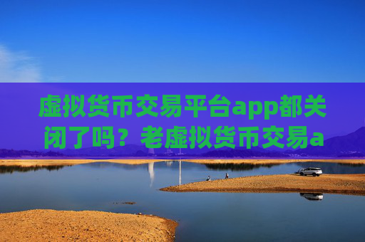 虚拟货币交易平台app都关闭了吗？老虚拟货币交易app下载