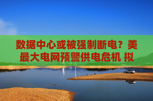数据中心或被强制断电？美最大电网预警供电危机 拟启动供电容量紧急拍卖
