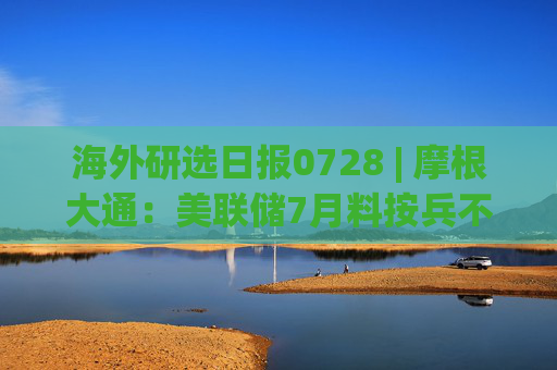 海外研选日报0728 | 摩根大通：美联储7月料按兵不动 至少两名官员或投反对票