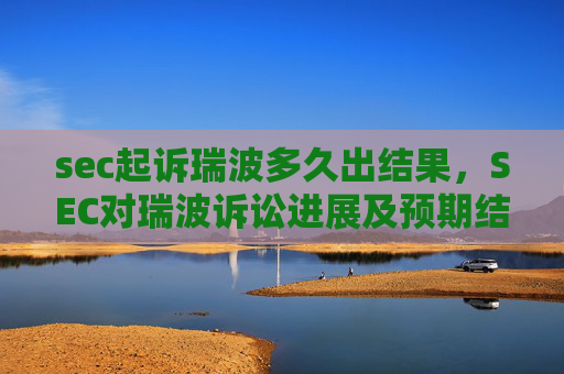 sec起诉瑞波多久出结果,SEC对瑞波诉讼进展及预期结果