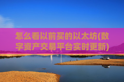 怎么看以前买的以太坊(数字资产交易平台实时更新)