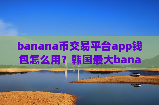 banana币交易平台app钱包怎么用？韩国最大banana币交易平台app是