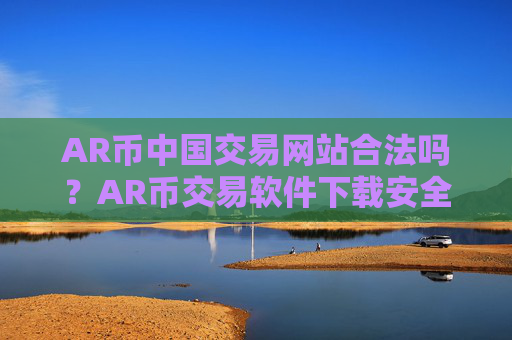 AR币中国交易网站合法吗?AR币交易软件下载安全吗