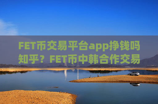 FET币交易平台app挣钱吗知乎？FET币中韩合作交易app下载