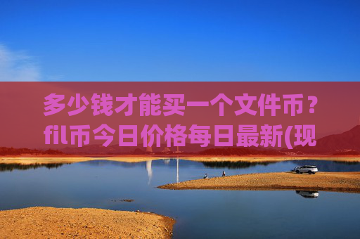 多少钱才能买一个文件币?fil币今日价格每日最新(现价57.7901元)