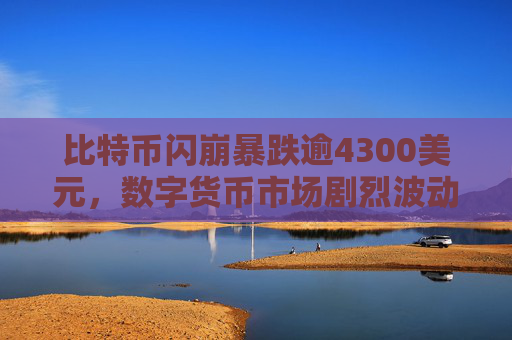 比特币闪崩暴跌逾4300美元，数字货币市场剧烈波动引发关注