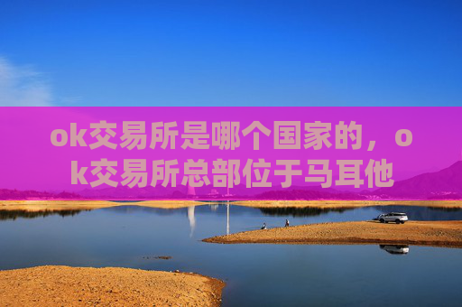 ok交易所是哪个国家的,ok交易所总部位于马耳他