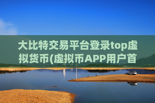 大比特交易平台登录top虚拟货币(虚拟币APP用户首选)