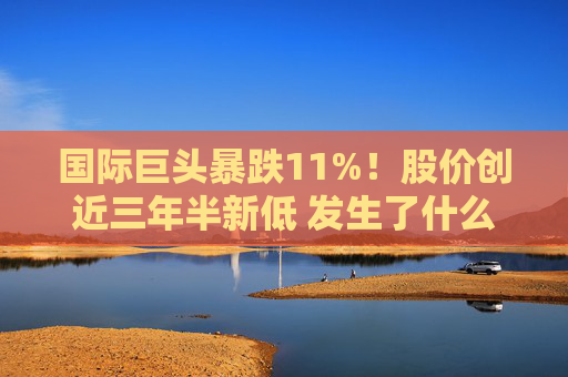 国际巨头暴跌11%！股价创近三年半新低 发生了什么？