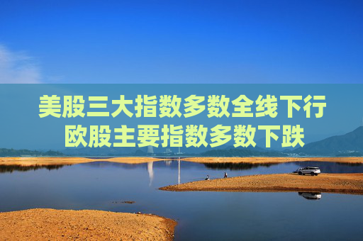 美股三大指数多数全线下行 欧股主要指数多数下跌