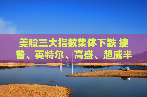 美股三大指数集体下跌 捷普、英特尔、高盛、超威半导体跌超5%