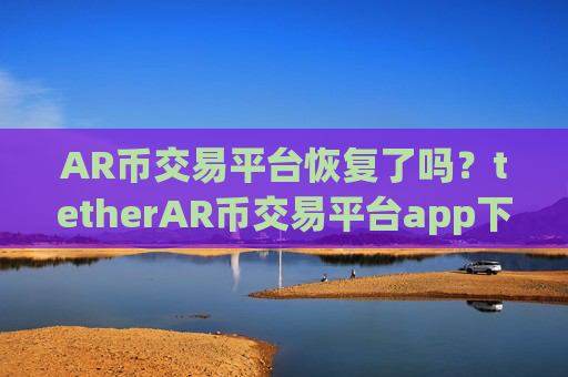 AR币交易平台恢复了吗？tetherAR币交易平台app下载