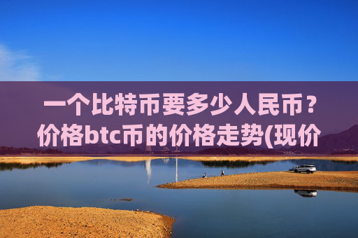 一个比特币要多少人民币？价格btc币的价格走势(现价728016.14元)