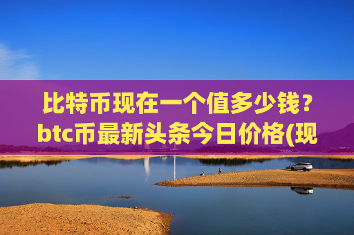 比特币现在一个值多少钱？btc币最新头条今日价格(现价730715.99元)