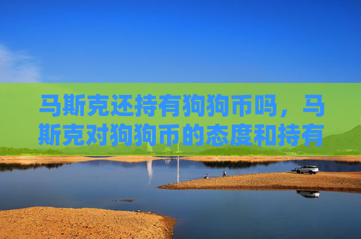 马斯克还持有狗狗币吗,马斯克对狗狗币的态度和持有情况