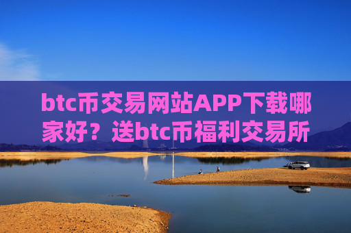 btc币交易网站APP下载哪家好?送btc币福利交易所