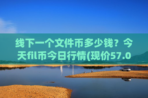 线下一个文件币多少钱？今天fil币今日行情(现价57.0645元)