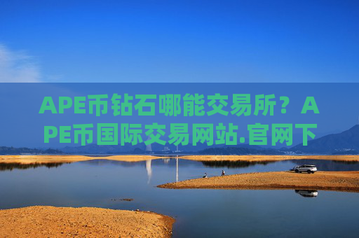 APE币钻石哪能交易所？APE币国际交易网站.官网下载.中国