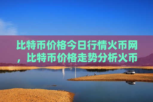 比特币价格今日行情火币网,比特币价格走势分析火币网最新数据