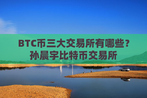 BTC币三大交易所有哪些？孙晨宇比特币交易所