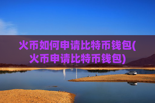 火币如何申请比特币钱包(火币申请比特币钱包)
