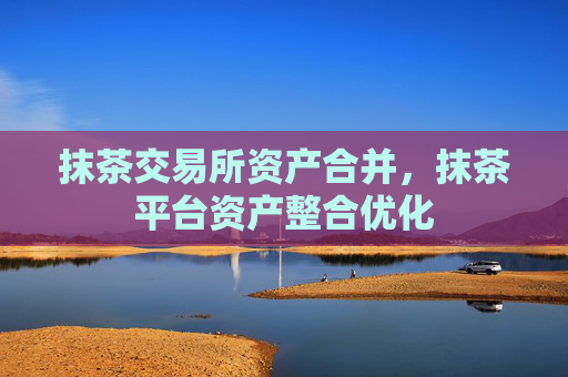 抹茶交易所资产合并,抹茶平台资产整合优化