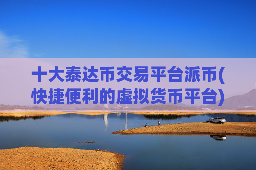 十大泰达币交易平台派币(快捷便利的虚拟货币平台)