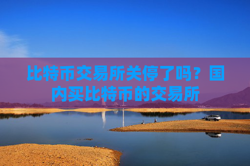 比特币交易所关停了吗?国内买比特币的交易所