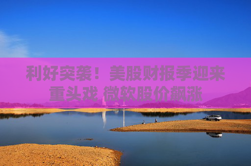 利好突袭!美股财报季迎来重头戏 微软股价飙涨