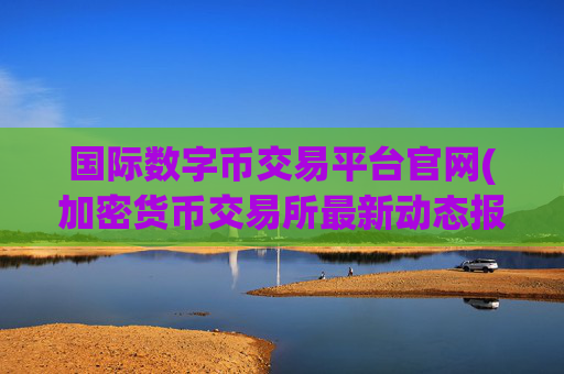 国际数字币交易平台官网(加密货币交易所最新动态报道)