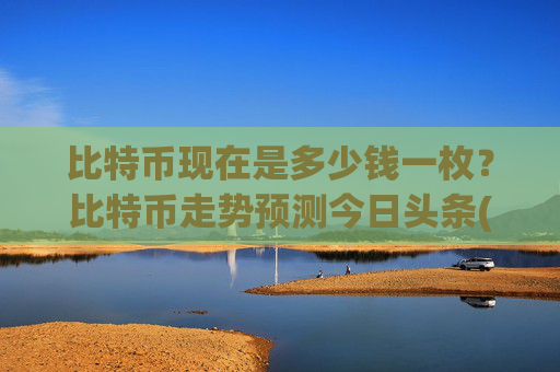 比特币现在是多少钱一枚？比特币走势预测今日头条(现价734107.72元)